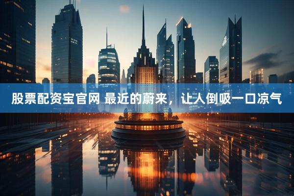 股票配资宝官网 最近的蔚来，让人倒吸一口凉气