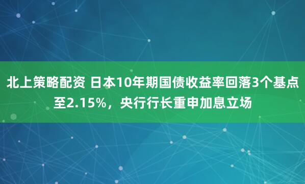 北上策略配资 日本10年期国债收益率回落3个基点至2.15%，央行行长重申加息立场