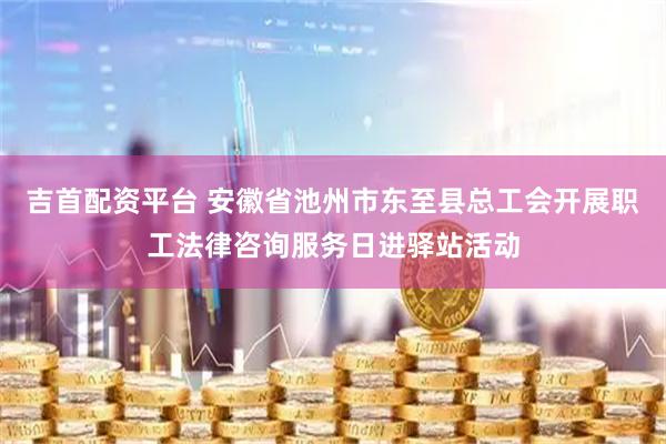 吉首配资平台 安徽省池州市东至县总工会开展职工法律咨询服务日进驿站活动