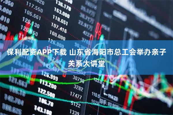 保利配资APP下载 山东省海阳市总工会举办亲子关系大讲堂