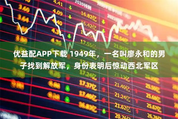 优益配APP下载 1949年，一名叫廖永和的男子找到解放军，身份表明后惊动西北军区