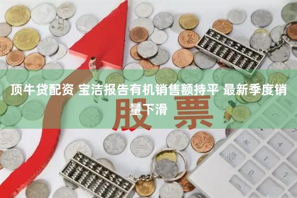 顶牛贷配资 宝洁报告有机销售额持平 最新季度销量下滑