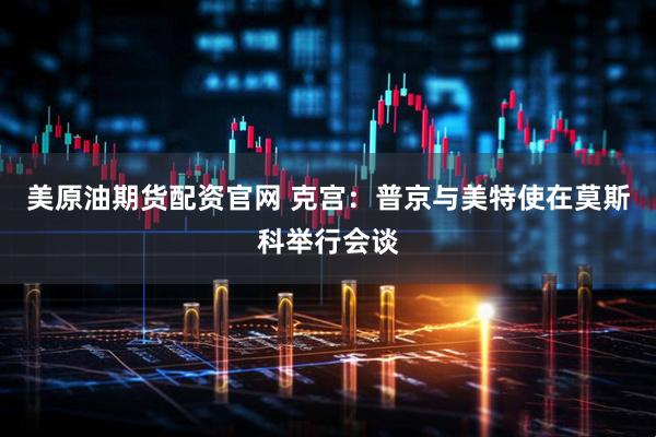 美原油期货配资官网 克宫：普京与美特使在莫斯科举行会谈