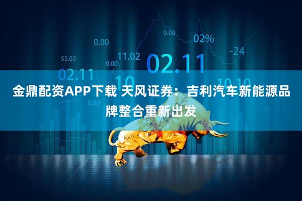 金鼎配资APP下载 天风证券：吉利汽车新能源品牌整合重新出发