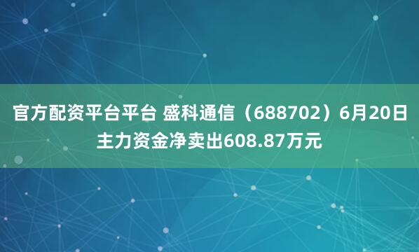 官方配资平台平台 盛科通信（688702）6月20日主力资金净卖出608.87万元
