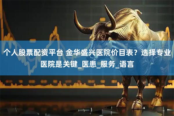 个人股票配资平台 金华盛兴医院价目表？选择专业医院是关键_医患_服务_语言