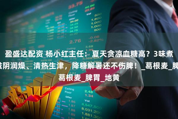 盈盛达配资 杨小红主任：夏天贪凉血糖高？3味煮水喝，滋阴润燥、清热生津，降糖解暑还不伤脾！_葛根麦_脾胃_地黄