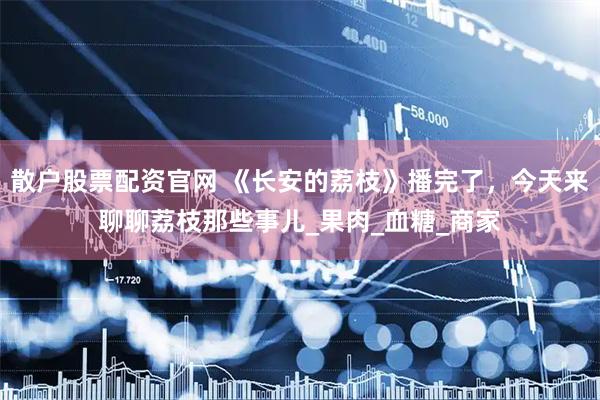 散户股票配资官网 《长安的荔枝》播完了，今天来聊聊荔枝那些事儿_果肉_血糖_商家
