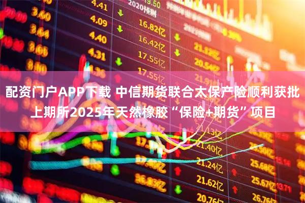 配资门户APP下载 中信期货联合太保产险顺利获批上期所2025年天然橡胶“保险+期货”项目