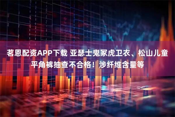 茗恩配资APP下载 亚瑟士鬼冢虎卫衣、松山儿童平角裤抽查不合格！涉纤维含量等