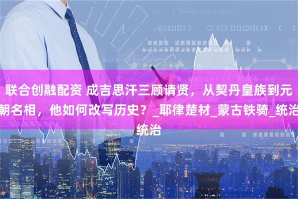 联合创融配资 成吉思汗三顾请贤，从契丹皇族到元朝名相，他如何改写历史？_耶律楚材_蒙古铁骑_统治
