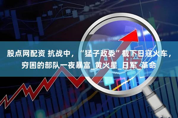 股点网配资 抗战中，“猛子政委”截下日寇火车，穷困的部队一夜暴富_黄火星_日军_革命
