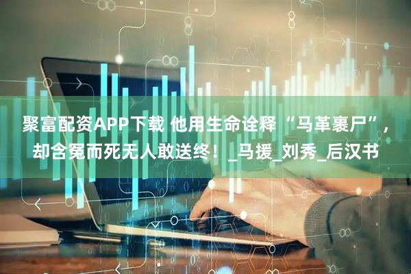 聚富配资APP下载 他用生命诠释 “马革裹尸”，却含冤而死无人敢送终！_马援_刘秀_后汉书