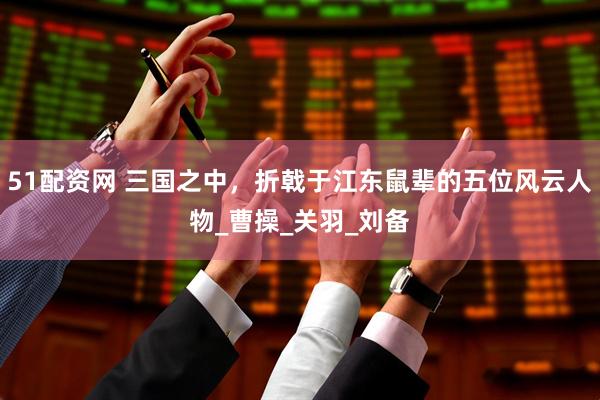 51配资网 三国之中，折戟于江东鼠辈的五位风云人物_曹操_关羽_刘备