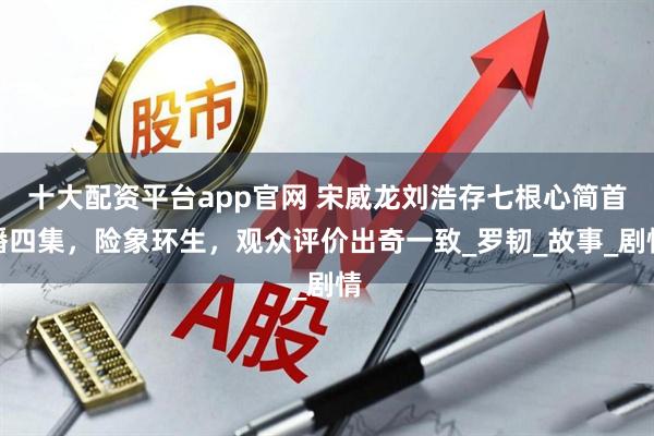十大配资平台app官网 宋威龙刘浩存七根心简首播四集，险象环生，观众评价出奇一致_罗韧_故事_剧情