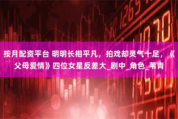 按月配资平台 明明长相平凡，拍戏却灵气十足，《父母爱情》四位女星反差大_剧中_角色_苇青