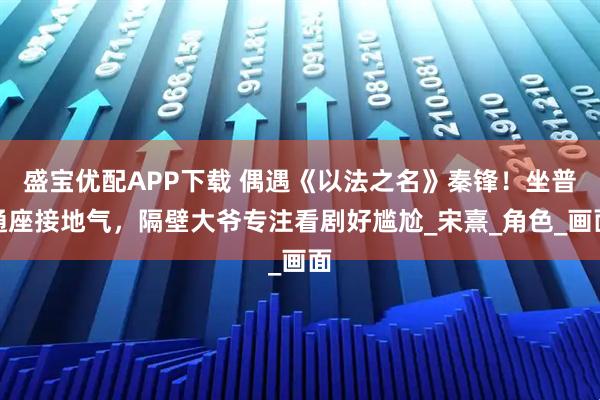 盛宝优配APP下载 偶遇《以法之名》秦锋！坐普通座接地气，隔壁大爷专注看剧好尴尬_宋熹_角色_画面