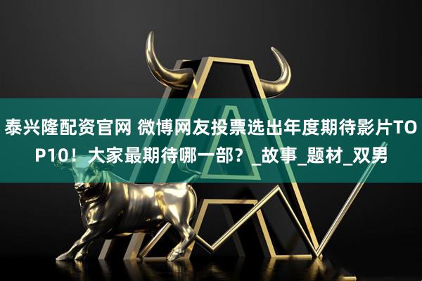 泰兴隆配资官网 微博网友投票选出年度期待影片TOP10！大家最期待哪一部？_故事_题材_双男