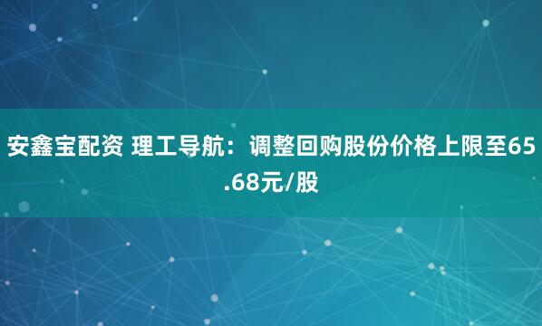 安鑫宝配资 理工导航：调整回购股份价格上限至65.68元/股