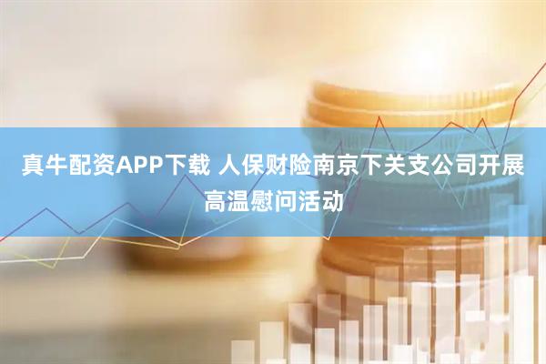 真牛配资APP下载 人保财险南京下关支公司开展高温慰问活动