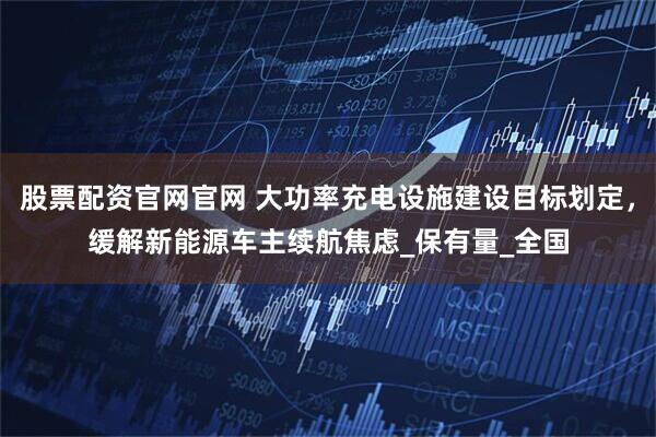 股票配资官网官网 大功率充电设施建设目标划定，缓解新能源车主续航焦虑_保有量_全国