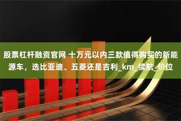 股票杠杆融资官网 十万元以内三款值得购买的新能源车，选比亚迪、五菱还是吉利_km_续航_价位