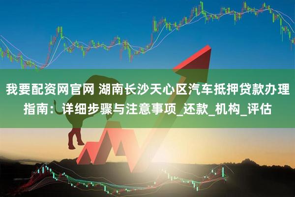 我要配资网官网 湖南长沙天心区汽车抵押贷款办理指南：详细步骤与注意事项_还款_机构_评估