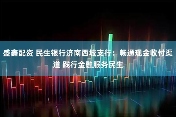 盛鑫配资 民生银行济南西城支行：畅通现金收付渠道 践行金融服务民生