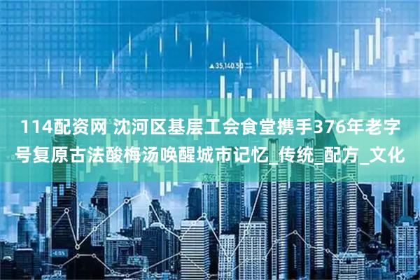 114配资网 沈河区基层工会食堂携手376年老字号复原古法酸梅汤唤醒城市记忆_传统_配方_文化