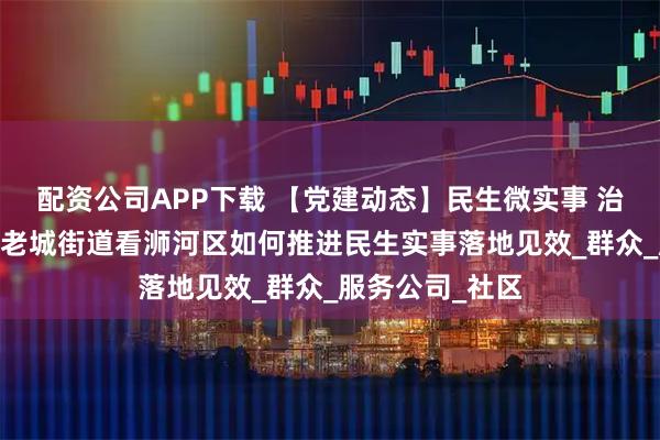 配资公司APP下载 【党建动态】民生微实事 治理大效能——从老城街道看浉河区如何推进民生实事落地见效_群众_服务公司_社区