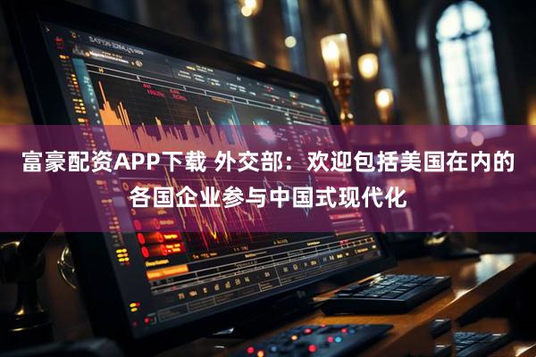 富豪配资APP下载 外交部：欢迎包括美国在内的各国企业参与中国式现代化