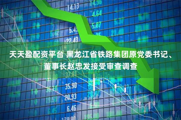 天天盈配资平台 黑龙江省铁路集团原党委书记、董事长赵忠发接受审查调查