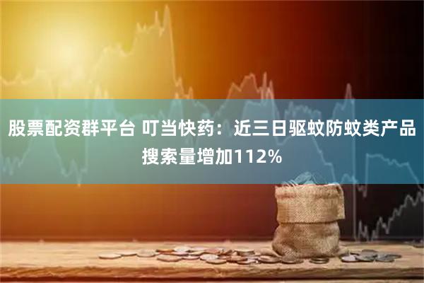 股票配资群平台 叮当快药：近三日驱蚊防蚊类产品搜索量增加112%