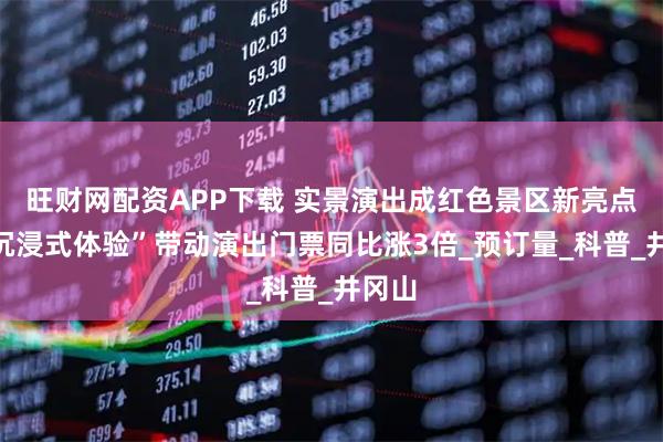 旺财网配资APP下载 实景演出成红色景区新亮点，“沉浸式体验”带动演出门票同比涨3倍_预订量_科普_井冈山