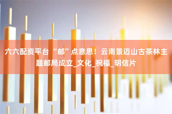 六六配资平台 “邮”点意思！云南景迈山古茶林主题邮局成立_文化_祝福_明信片