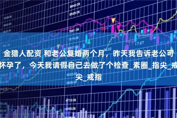 金猎人配资 和老公复婚两个月，昨天我告诉老公可能怀孕了，今天我请假自己去做了个检查_素圈_指尖_戒指