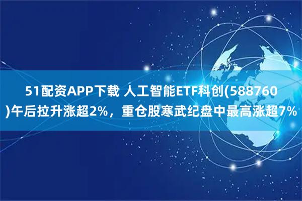 51配资APP下载 人工智能ETF科创(588760)午后拉升涨超2%，重仓股寒武纪盘中最高涨超7%