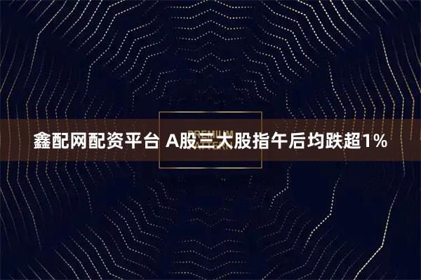 鑫配网配资平台 A股三大股指午后均跌超1%
