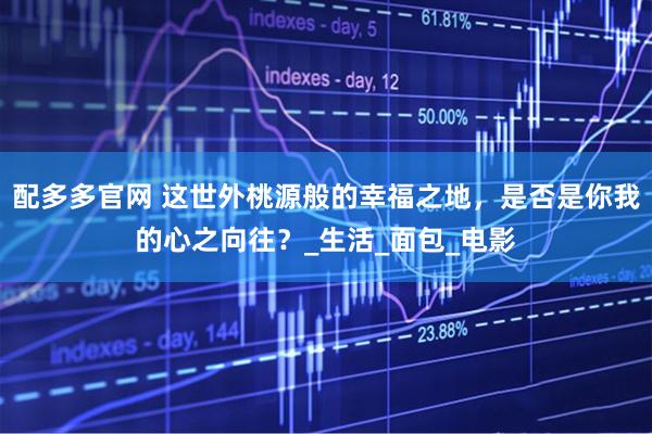 配多多官网 这世外桃源般的幸福之地，是否是你我的心之向往？_生活_面包_电影
