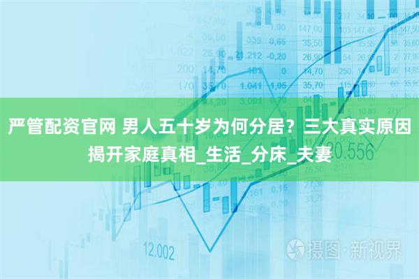 严管配资官网 男人五十岁为何分居？三大真实原因揭开家庭真相_生活_分床_夫妻