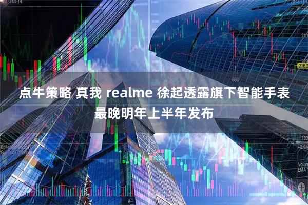 点牛策略 真我 realme 徐起透露旗下智能手表最晚明年上半年发布