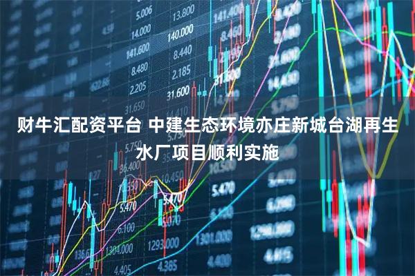 财牛汇配资平台 中建生态环境亦庄新城台湖再生水厂项目顺利实施