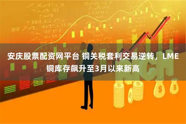 安庆股票配资网平台 铜关税套利交易逆转，LME铜库存飙升至3月以来新高