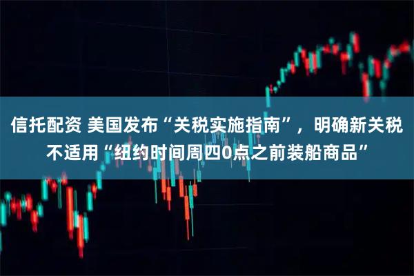 信托配资 美国发布“关税实施指南”，明确新关税不适用“纽约时间周四0点之前装船商品”