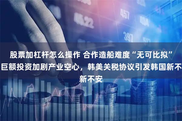 股票加杠杆怎么操作 合作造船难度“无可比拟”，巨额投资加剧产业空心，韩美关税协议引发韩国新不安