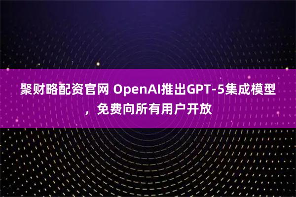 聚财略配资官网 OpenAI推出GPT-5集成模型，免费向所有用户开放