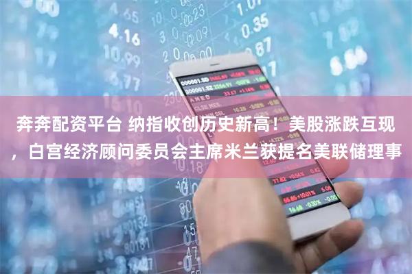 奔奔配资平台 纳指收创历史新高！美股涨跌互现，白宫经济顾问委员会主席米兰获提名美联储理事