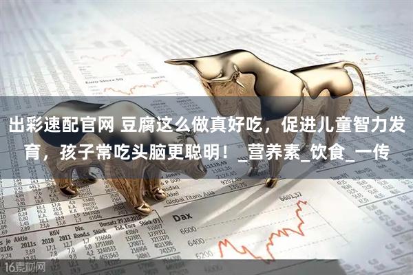 出彩速配官网 豆腐这么做真好吃，促进儿童智力发育，孩子常吃头脑更聪明！_营养素_饮食_一传