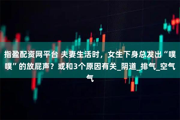 指盈配资网平台 夫妻生活时，女生下身总发出“噗噗”的放屁声？或和3个原因有关_阴道_排气_空气