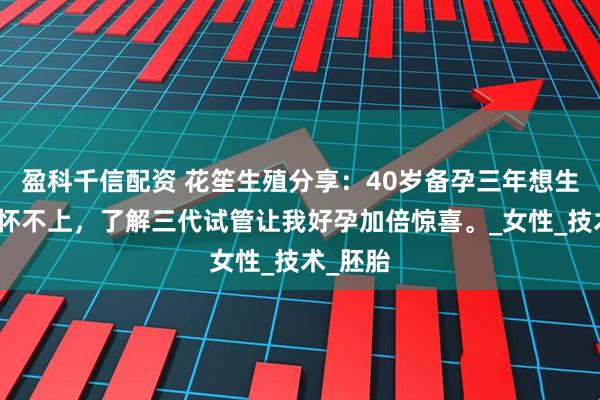 盈科千信配资 花笙生殖分享：40岁备孕三年想生二胎却怀不上，了解三代试管让我好孕加倍惊喜。_女性_技术_胚胎